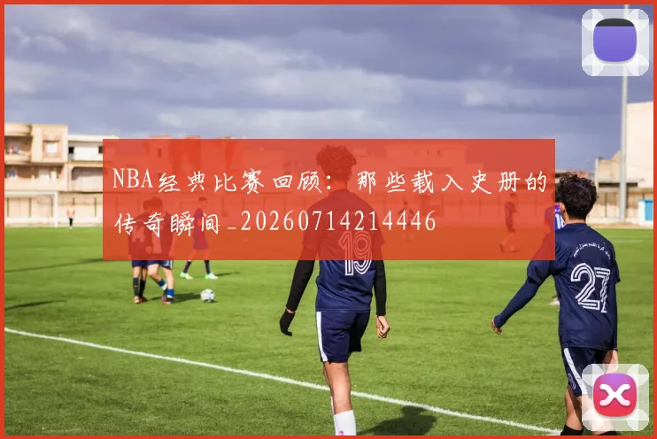 NBA经典比赛回顾:那些载入史册的传奇瞬间_20260714214446