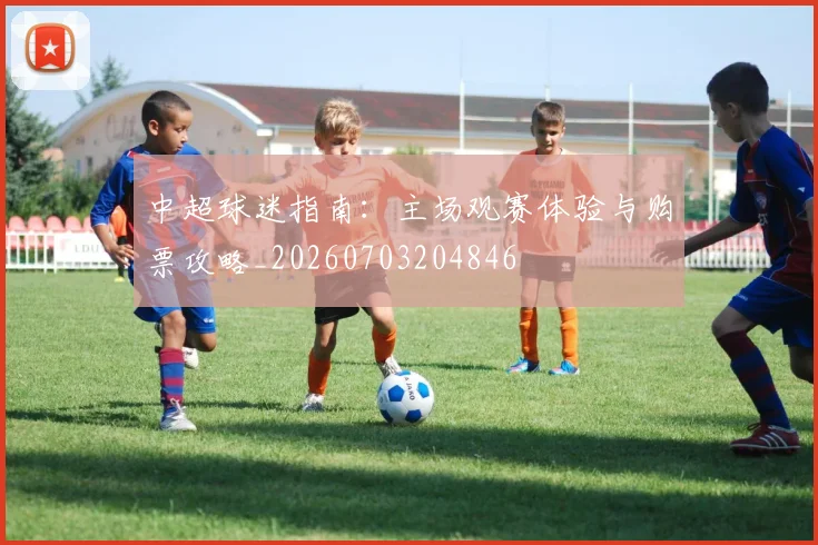 中超球迷指南：主场观赛体验与购票攻略_20260703204846