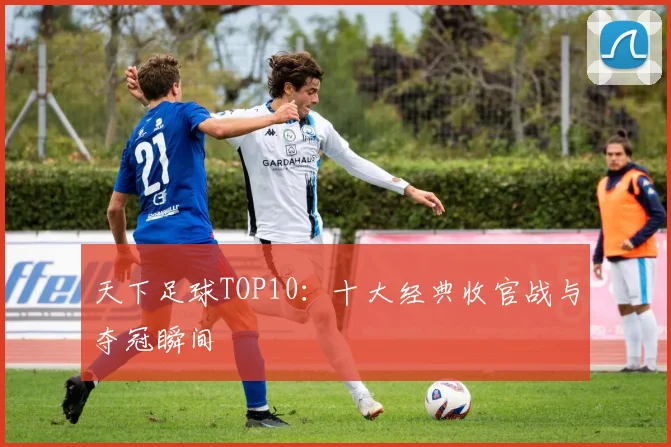 天下足球TOP10：十大经典收官战与夺冠瞬间