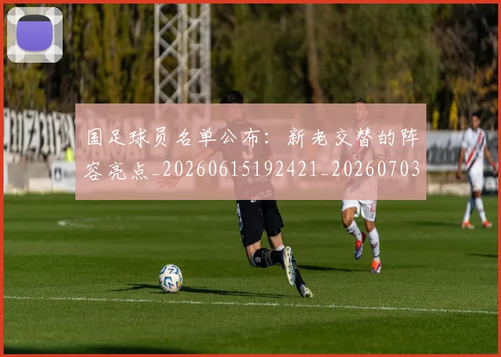 国足球员名单公布：新老交替的阵容亮点_20260615192421_20260703224306