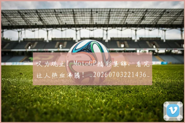 叹为观止！MotoGP精彩集锦，看完让人热血沸腾！_20260703221436_20260718205439