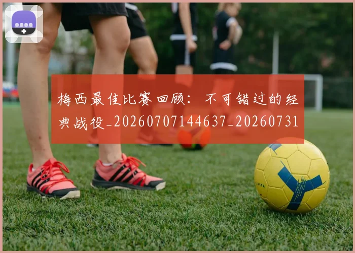 梅西最佳比赛回顾：不可错过的经典战役_20260707144637_20260731181604