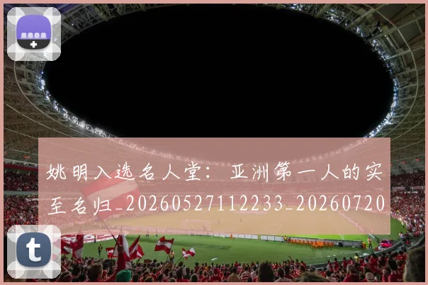 姚明入选名人堂：亚洲第一人的实至名归_20260527112233_20260720191426