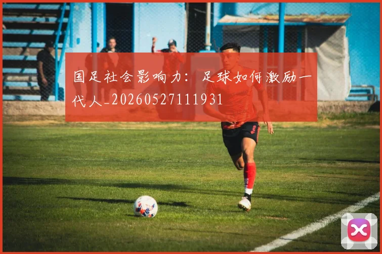 国足社会影响力：足球如何激励一代人_20260527111931