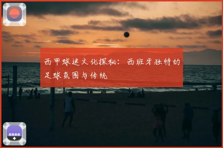 西甲球迷文化探秘:西班牙独特的足球氛围与传统