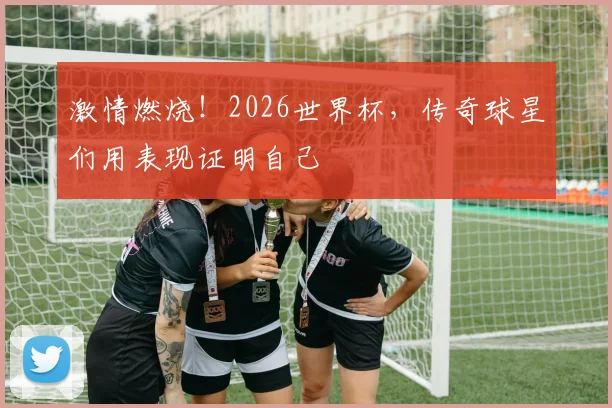 激情燃烧!2026世界杯,传奇球星们用表现证明自己