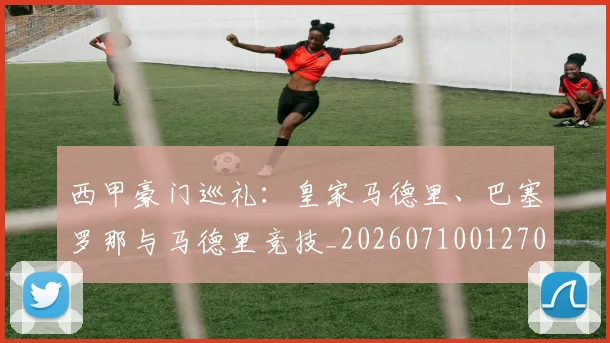 西甲豪门巡礼：皇家马德里、巴塞罗那与马德里竞技_20260710012707
