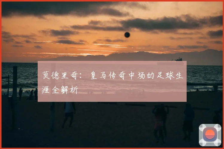莫德里奇:皇马传奇中场的足球生涯全解析