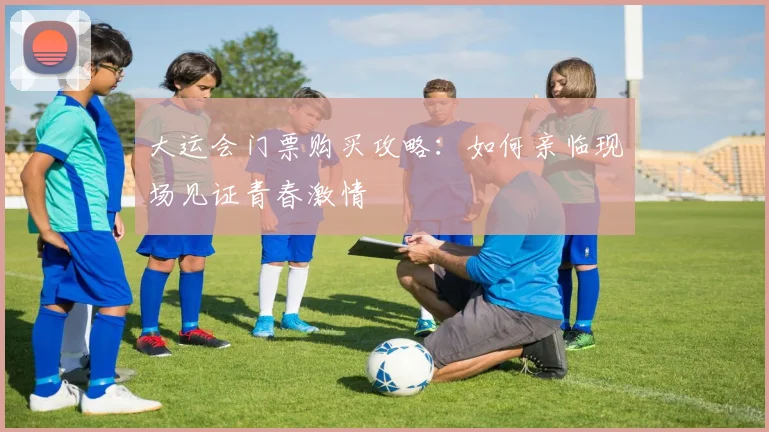 大运会门票购买攻略：如何亲临现场见证青春激情