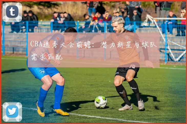 CBA选秀大会前瞻：潜力新星与球队需求匹配