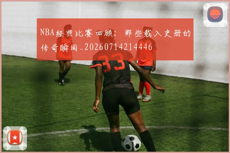 NBA经典比赛回顾：那些载入史册的传奇瞬间_20260714214446