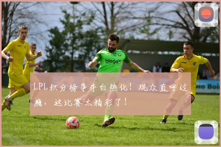 LPL积分榜争夺白热化！观众直呼过瘾，这比赛太精彩了！