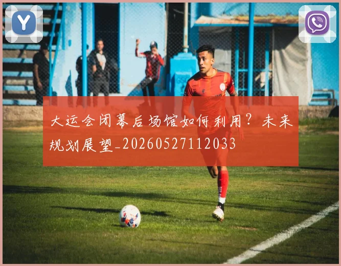 大运会闭幕后场馆如何利用？未来规划展望_20260527112033