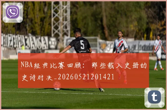 NBA经典比赛回顾：那些载入史册的史诗对决_20260521201421