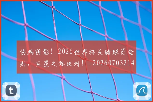 伤病阴影!2026世界杯关键球员告别,巨星之路坎坷!_20260703214024