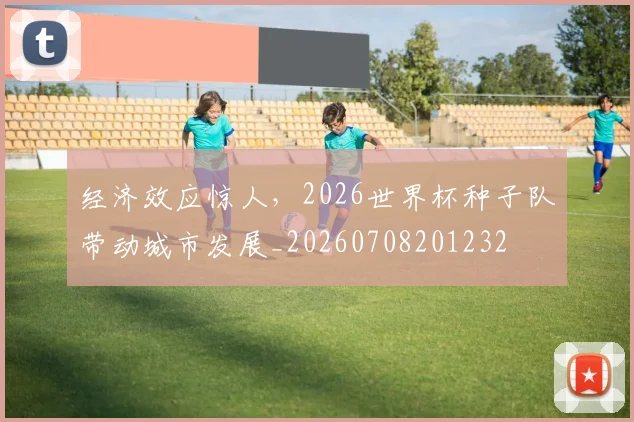 经济效应惊人,2026世界杯种子队带动城市发展_20260708201232