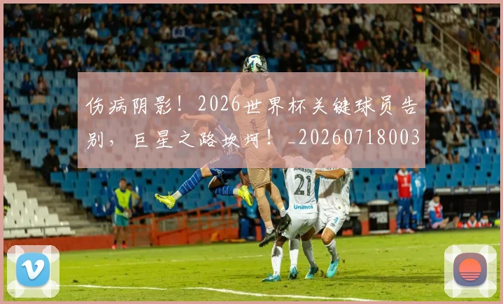 伤病阴影！2026世界杯关键球员告别，巨星之路坎坷！_20260718003432