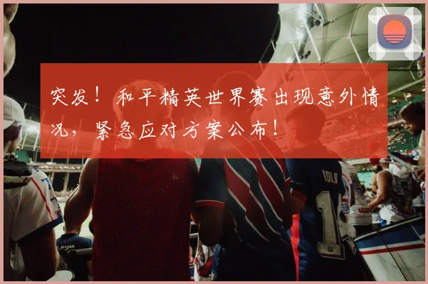 突发!和平精英世界赛出现意外情况,紧急应对方案公布!