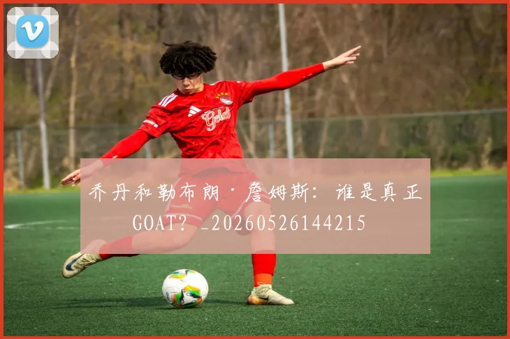 乔丹和勒布朗·詹姆斯：谁是真正的GOAT？_20260526144215