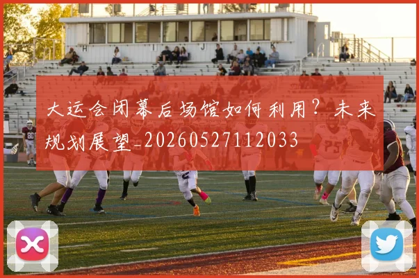大运会闭幕后场馆如何利用？未来规划展望_20260527112033