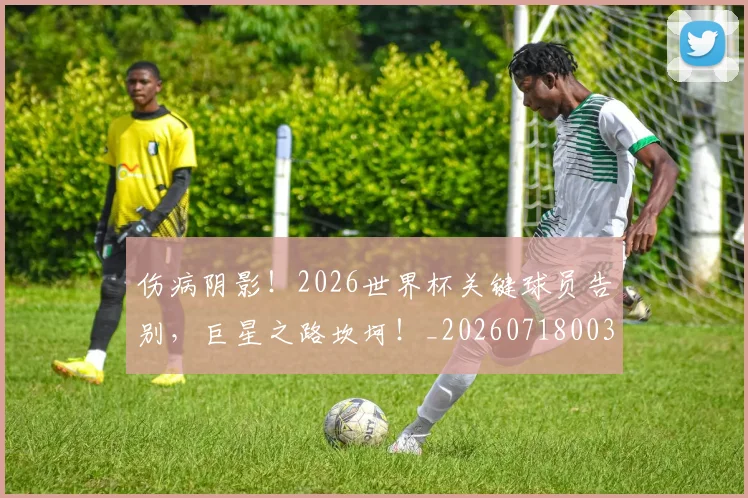 伤病阴影！2026世界杯关键球员告别，巨星之路坎坷！_20260718003432