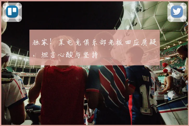 独家!某电竞俱乐部老板回应质疑,坦言心酸与坚持