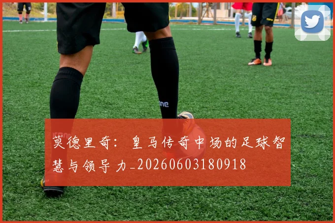 莫德里奇:皇马传奇中场的足球智慧与领导力_20260603180918