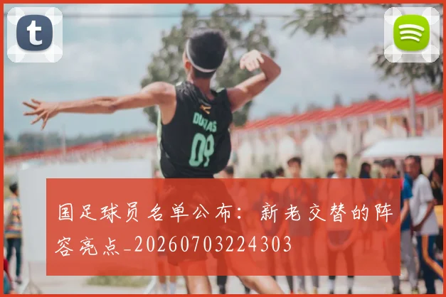 国足球员名单公布:新老交替的阵容亮点_20260703224303