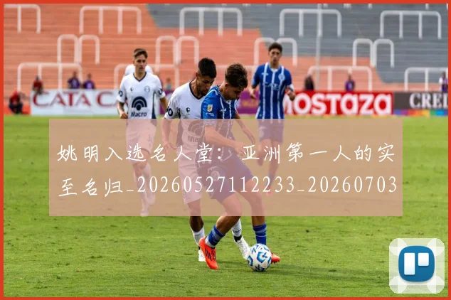 姚明入选名人堂:亚洲第一人的实至名归_20260527112233_20260703232548